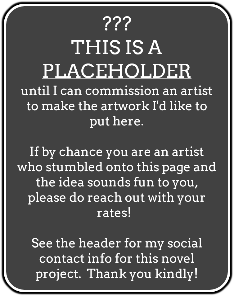 Sign which reads, "??? THIS IS A PLACEHOLDER until I can commission an artist to make the artwork I'd like to put here. If by chance you are an artist who stumbled onto this page and the idea sounds fun to you, please do reach out with your rates! See the header for my social contact info for this novel project. Thank you kindly!"
