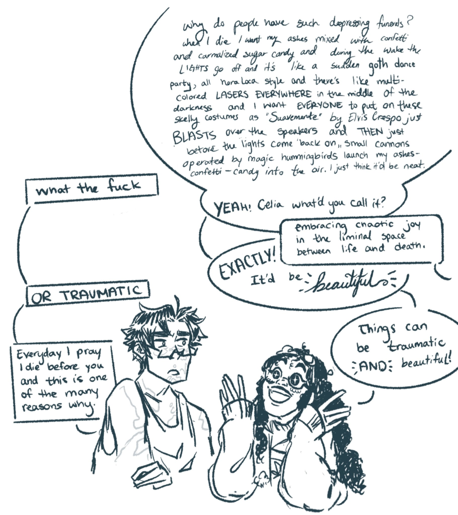 A black and white half body drawing of two characters, Nieves and Lalo. Nieves is short and Afro-Colombian. She has long, very curly, black hair. She has a big smile and stars in her eyes. She wears a long coat and two pairs of glasses. One pair of glasses is on top of her head. This pair of glasses has a cloud shape for one lens and a half moon shape for the other lens. On top of her nose, Nieves wears the second pair of glasses. Lalo is tall and dark-haired. He is a white Colombian. He has vitiligo. He wears a tank top as well as glasses. He has a confused, worried expression as he looks at Nieves. The two are having a conversation, depicted through several vertical speech bubbles. Lalo's speech bubbles are on the left, as he is, and similarly, Nieves' speech bubbles are on the right, as she is. The first speech bubble is the largest. It's from Nieves and says, "Why do people have such depressing funerals? When I die, I want my ashes mixed with confetti and carmalized sugar candy and during the wake the lights go out and it's like a sudden goth dance party, all hora loca style and there's like multicolored LASERS EVERYWHERE in the middle of the darkness and I want everyone to put on these skelly costumes as 'Suavemente' by Elvis Crespo just BLASTS over the speakers and THEN just before the lights come back on, small cannons operated by magic hummingbirds launch my ashes-confetti-candy into the air. I just think it'd be neat." The next speech square is from Lalo and says, "What the fuck" The next speech bubble is from Nieves, an expansion to her first big bubble, and says, "YEAH! Celia, what'd you call it?" The following speech square points off screen. It is Celia, not pictured, but listening to the conversation. Celia's speech bubble says, "Embracing chaotic joy in the liminal space between life and death." Underneath Celia's speech bubble, Nieves has a third speech bubble which says, "EXACTLY! It'd be beautiful." The word beautiful is written in cursive letters, whereas the rest of the text in this image is print. The next speech bubble is from Lalo and says, "OR TRAUMATIC" Nieves' final speech bubble says, "Things can be traumatic AND beautiful!" Lalo's final speech bubble reads, "Every day I pray I die before you and this is one of the many reasons why."