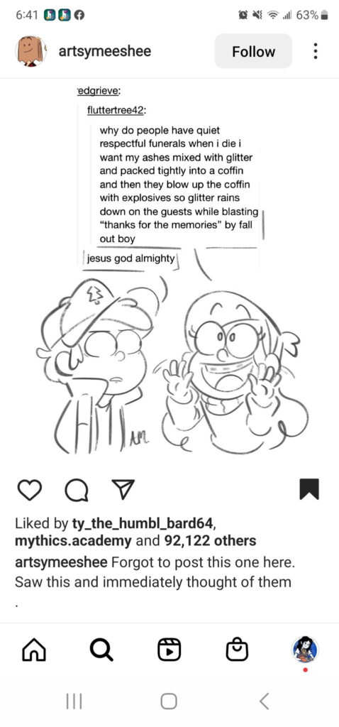 This shows a screenshot taken on a cellphone of an Instagram post by artsymeeshee, the artist who made the drawing described below. We can see that the post has been saved to the user's account, and that it has been liked by users ty_the_humbl_bard64, mythics.academy and 92,122 others. The post is a black and white half body drawing of two characters having a conversation. The two characters are Dipper and Mable Pines from the show Gravity Falls. Dipper is a young boy with short hair. He wears a cap with a tree symbol on it, a vest, and a short-sleeved shirt. He is looking at Mable across from him with wide eyes, in what is a possibly concerned, possibly frustrated expression. Mable is a young girl with long hair. She wears a headband and a sweater, and she has braces. She's looking up with wide eyes, but in her case, she has an ecstatic expression and a big, cheery smile. Above Dipper and Mable is a text excerpt from Tumblr, in which one user named fluttertree42 writes, "why do people have quiet respectful funerals when i die i want my ashes mixed with glitter and packed tightly into a coffin and then they blow up the coffin with explosives so glitter rains down on the guests while blasting 'thanks for the memories' by fall out boy" A user named edgrieve (I believe that's the username, part of the text is cut off and there is a hint of another letter at the start) replies, "jesus god almighty" The drawing frames the first comment by fluttertree42 as though Mable is saying it excitedly, while Dipper says the second comment by edgrieve while watching Mable in concern.