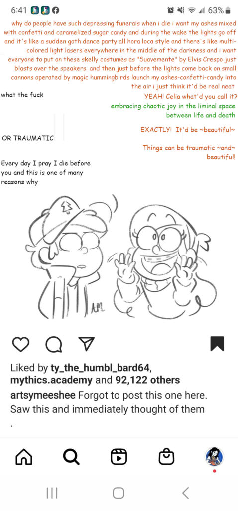 This shows an edited screenshot. The original screenshot was taken on a cellphone. It was an Instagram post by artsymeeshee, the artist who made the original drawing described below. We can see that the post has been saved to the user's account, and that it has been liked by users ty_the_humbl_bard64, mythics.academy and 92,122 others. The post is a black and white half body drawing of two characters having a conversation. The two characters are Dipper and Mable Pines from the show Gravity Falls. Dipper is a young boy with short hair. He wears a cap with a tree symbol on it, a vest, and a short-sleeved shirt. He is looking at Mable across from him with wide eyes, in what is a possibly concerned, possibly frustrated expression. Mable is a young girl with long hair. She wears a headband and a sweater, and she has braces. She's looking up with wide eyes, but in her case, she has an ecstatic expression and a big, cheery smile. In the original, unedited screenshot, there is a text excerpt from Tumblr above Dipper and Mable, showing a text exchange between two Tumblr users, which the comic portrays as occuring between Dipper and Mable. In this edited screenshot, the text exchange has been changed. Instead, we have text appearing in three different colors: orange, black, and green. I sent this edited screenshot to Carterr.draws when I commissioned the art of Nieves and Lalo which was based on this Gravity Falls drawing. Hence, the text here is meant to represent the conversation as I imagined it adapted to my characters Nieves, Lalo, and Celia. The text above Mable and Dipper reads as follows. Orange text (Nieves): "Why do people have such depressing funerals? When I die, I want my ashes mixed with confetti and carmalized sugar candy and during the wake the lights go out and it's like a sudden goth dance party, all hora loca style and there's like multicolored LASERS EVERYWHERE in the middle of the darkness and I want everyone to put on these skelly costumes as 'Suavemente' by Elvis Crespo just BLASTS over the speakers and THEN just before the lights come back on, small cannons operated by magic hummingbirds launch my ashes-confetti-candy into the air. I just think it'd be neat." Black text (Lalo): "what the fuck" Orange text: "YEAH! Celia, what'd you call it?" Green text (Celia): "Embracing chaotic joy in the liminal space between life and death." Orange text: "EXACTLY! It'd be beautiful." Black text: "OR TRAUMATIC" Orange text: "Things can be traumatic AND beautiful!" Black text: "Every day I pray I die before you and this is one of the many reasons why."